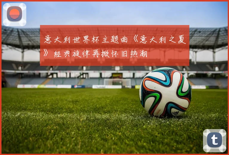 意大利世界杯主题曲《意大利之夏》经典旋律再掀怀旧热潮