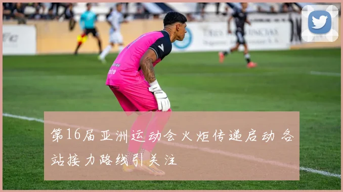 第16届亚洲运动会火炬传递启动 各站接力路线引关注