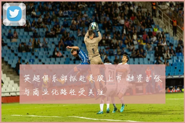 英超俱乐部拟赴美股上市 融资扩张与商业化路径受关注