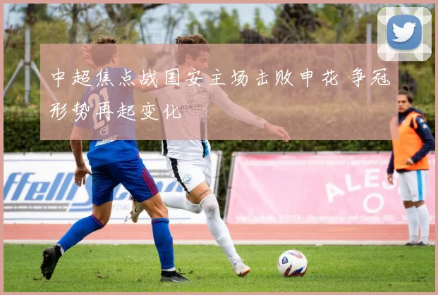 中超焦点战国安主场击败申花 争冠形势再起变化