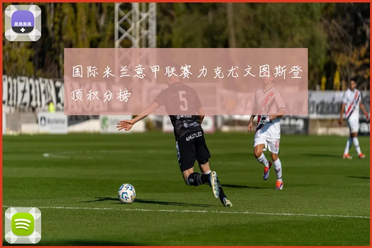 国际米兰意甲联赛力克尤文图斯登顶积分榜