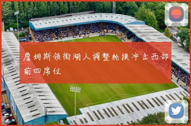 詹姆斯领衔湖人调整轮换冲击西部前四席位