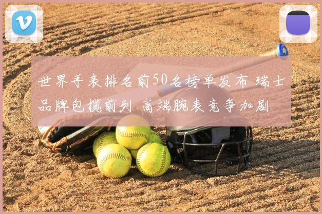 世界手表排名前50名榜单发布 瑞士品牌包揽前列 高端腕表竞争加剧