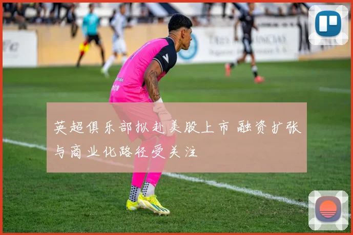 英超俱乐部拟赴美股上市 融资扩张与商业化路径受关注