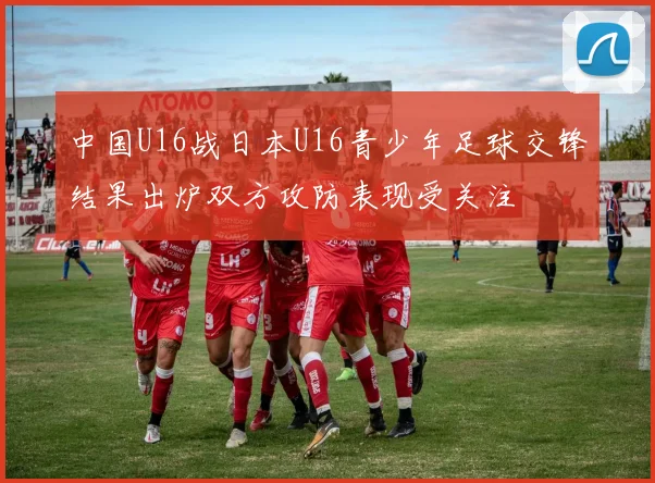 中国U16战日本U16青少年足球交锋结果出炉双方攻防表现受关注