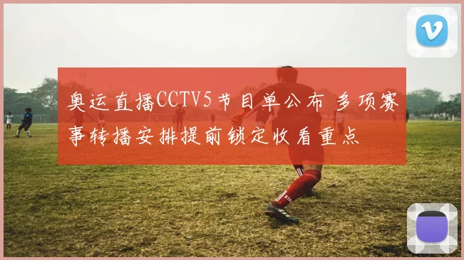 奥运直播CCTV5节目单公布 多项赛事转播安排提前锁定收看重点