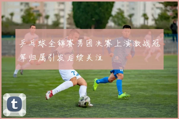 乒乓球全锦赛男团决赛上演激战冠军归属引发后续关注