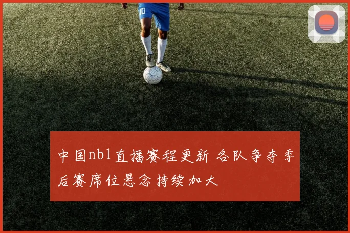 中国nbl直播赛程更新 各队争夺季后赛席位悬念持续加大