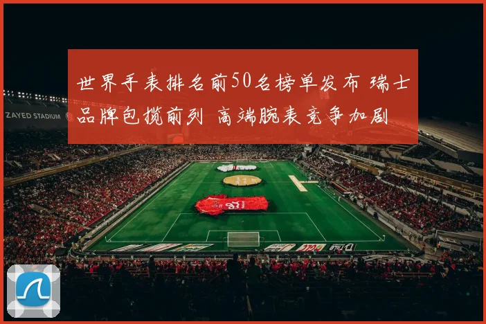 世界手表排名前50名榜单发布 瑞士品牌包揽前列 高端腕表竞争加剧