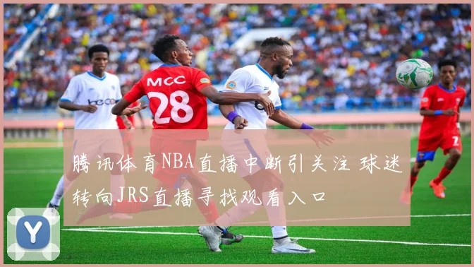 腾讯体育NBA直播中断引关注 球迷转向JRS直播寻找观看入口