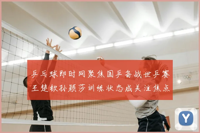乒乓球即时网聚焦国乒备战世乒赛王楚钦孙颖莎训练状态成关注焦点