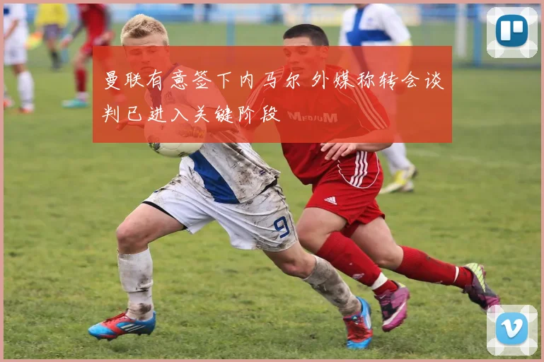 曼联有意签下内马尔 外媒称转会谈判已进入关键阶段