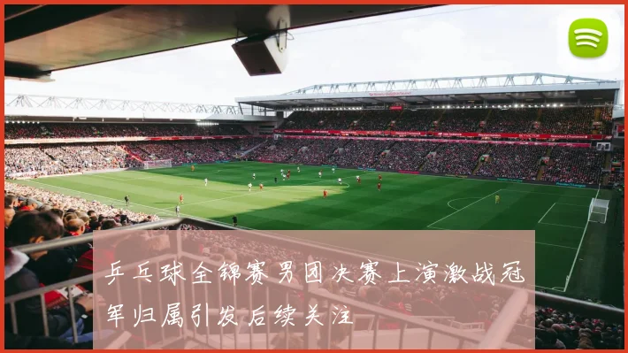 乒乓球全锦赛男团决赛上演激战冠军归属引发后续关注