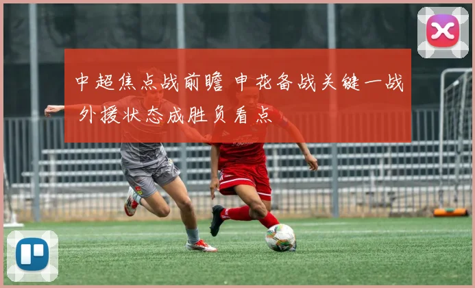 中超焦点战前瞻 申花备战关键一战 外援状态成胜负看点