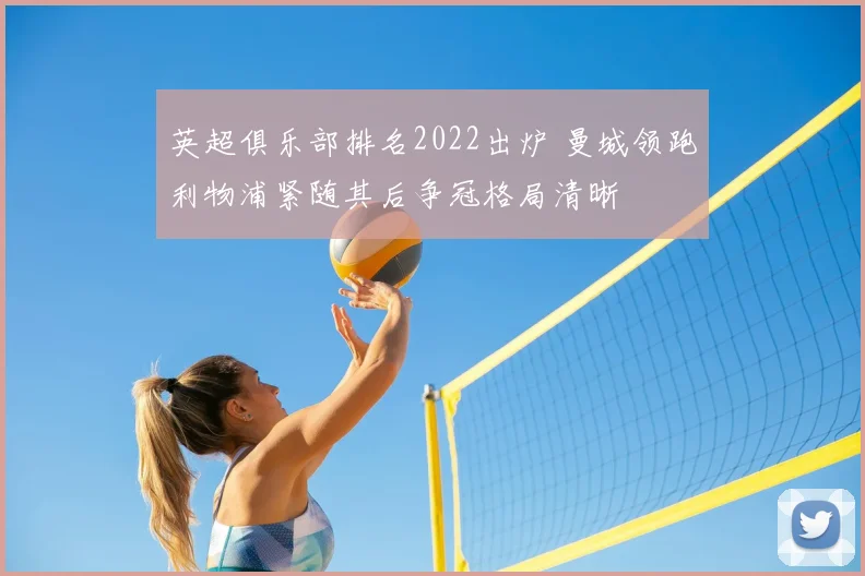 英超俱乐部排名2022出炉 曼城领跑利物浦紧随其后争冠格局清晰