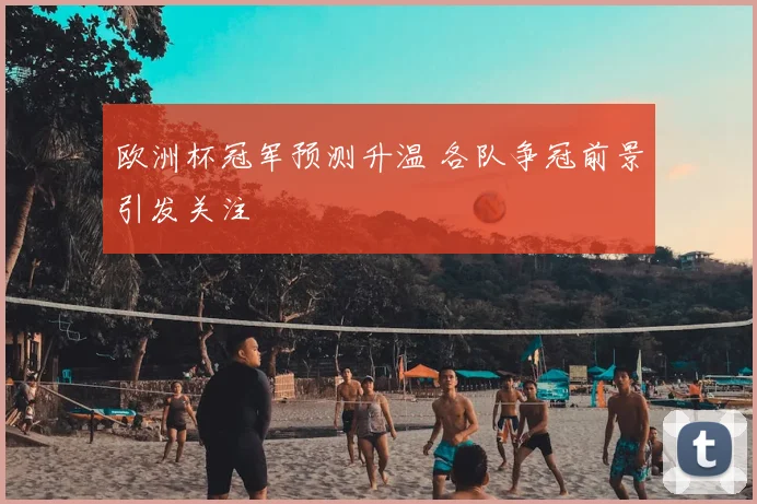 欧洲杯冠军预测升温 各队争冠前景引发关注