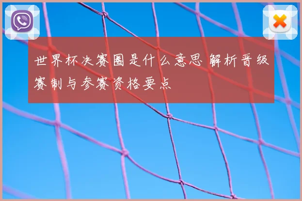 世界杯决赛圈是什么意思 解析晋级赛制与参赛资格要点