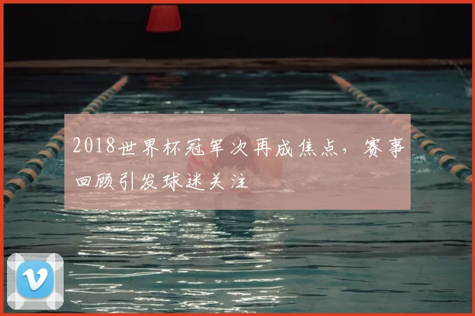 2018世界杯冠军次再成焦点,赛事回顾引发球迷关注