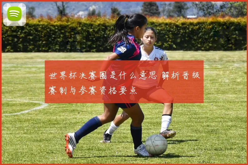 世界杯决赛圈是什么意思 解析晋级赛制与参赛资格要点