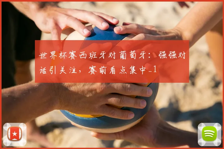 世界杯赛西班牙对葡萄牙：强强对话引关注，赛前看点集中_1
